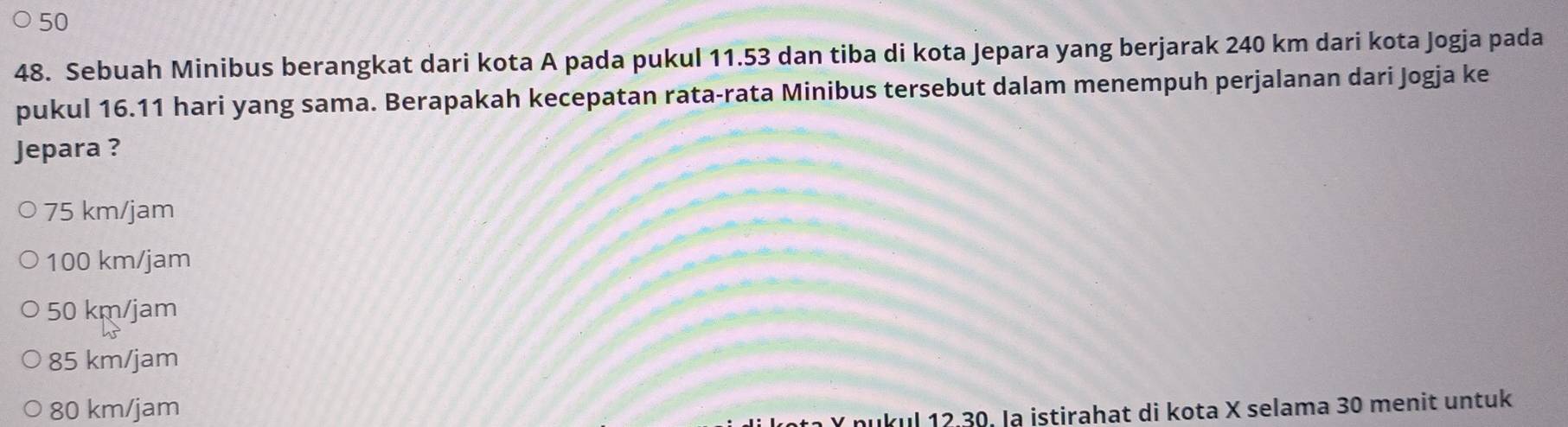 50
48. Sebuah Minibus berangkat dari kota A pada pukul 11.53 dan tiba di kota Jepara yang berjarak 240 km dari kota Jogja pada
pukul 16.11 hari yang sama. Berapakah kecepatan rata-rata Minibus tersebut dalam menempuh perjalanan dari Jogja ke
Jepara ?
75 km/jam
100 km/jam
50 km/jam
85 km/jam
80 km/jam
Y nukul 12.30. la istirahat di kota X selama 30 menit untuk