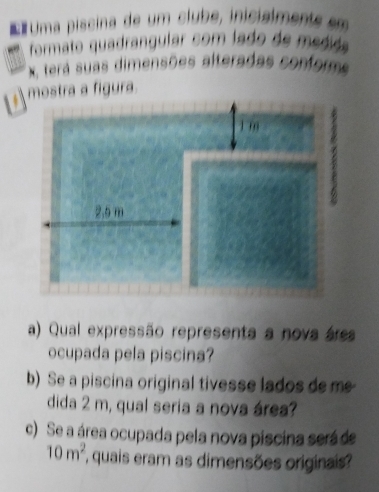 Uma piscina de um clube, inicialments em 
formato quadrangular com lado de medida
X, tera suas dimensões alteradas confore 
mostra a figura. 
a) Qual expressão representa a nova área 
ocupada pela piscina? 
b) Se a piscina original tivesse lados de m
dida 2 m, qual seria a nova área? 
) Se a área ocupada pela nova piscina será de
10m^2 quais eram as dimensões originais