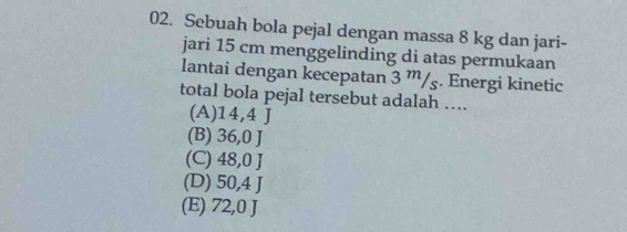 Sebuah bola pejal dengan massa 8 kg dan jari-
jari 15 cm menggelinding di atas permukaan
lantai dengan kecepatan 3 ”/ş. Energi kinetic
total bola pejal tersebut adalah ….
(A) 14,4 J
(B) 36,0 J
(C) 48,0 J
(D) 50,4 J
(E) 72,0 J