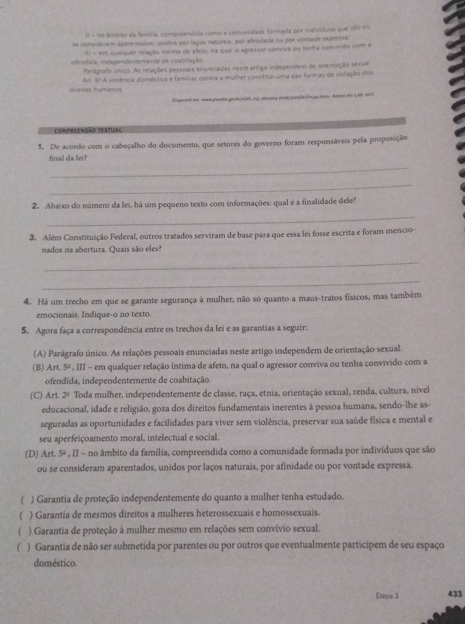 il - no âmbito da família, compreendida como a comunidade formada por indivíduos que são ou
se consideram aparentados, unidos por laços naturais, por afinidade ou por vontade expressa.
III - em qualquer relação íntima de afeto, na qual o agressor conviva ou tenha convivido com a
ofendida, independentemente de coabitação
Parágrafo único. As relações pessoais enunciadas neste artigo independem de onentação sexual
Art. 6ª A violência doméstica e familiar contra a mulher constitui uma das formas de violação dos
direitos humanos
Disponivel.em:-www.blaialtn.gowbr/cdivil_01/_ato200430106/2006/lei/t11340.htm> Acessx em: 5abc 2012
CompReENSão textual
1. De acordo com o cabeçalho do documento, que setores do governo foram responsáveis pela proposição
final da lei?
_
_
2. Abaixo do número da lei, há um pequeno texto com informações: qual é a finalidade dele?
_
3. Além Constituição Federal, outros tratados serviram de base para que essa lei fosse escrita e foram mencio-
nados na abertura. Quais são eles?
_
_
4. Há um trecho em que se garante segurança à mulher, não só quanto a maus-tratos físicos, mas também
emocionais. Indique-o no texto.
5. Agora faça a correspondência entre os trechos da lei e as garantias a seguir:
(A) Parágrafo único. As relações pessoais enunciadas neste artigo independem de orientação sexual.
(B) Art. 5ª , III - em qualquer relação íntima de afeto, na qual o agressor conviva ou tenha convivido com a
ofendida, independentemente de coabitação.
(C) Art. 2^(_ circ) Toda mulher, independentemente de classe, raça, etnia, orientação sexual, renda, cultura, nível
educacional, idade e religião, goza dos direitos fundamentais inerentes à pessoa humana, sendo-lhe as-
seguradas as oportunidades e facilidades para viver sem violência, preservar sua saúde física e mental e
seu aperfeiçoamento moral, intelectual e social.
(D) Art. 5ª , II - no âmbito da família, compreendida como a comunidade formada por indivíduos que são
ou se consideram aparentados, unidos por laços naturais, por afinidade ou por vontade expressa.
( ) Garantia de proteção independentemente do quanto a mulher tenha estudado.
( ) Garantia de mesmos direitos a mulheres heterossexuais e homossexuais.
( ) Garantia de proteção à mulher mesmo em relações sem convívio sexual.
( ) Garantia de não ser submetida por parentes ou por outros que eventualmente participem de seu espaço
doméstico.
Etapa 3 433