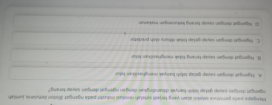 Mengapa pada peristiwa seleksi alam yang terjadi setelah revolusi industri pada ngengat Biston betularia, jumlah
ngengat dengan sayap gelap lebih banyak dibandingkan dengan ngengat dengan sayap terang?
A. Ngengat dengan sayap gelap lebih banyak menghasilkan telur
B. Ngengat dengan sayap terang tidak menghasilkan telur
C. Ngengat dengan sayap gelap tidak diburu oleh predator
D. Ngengat dengan sayap terang kekurangan makanan