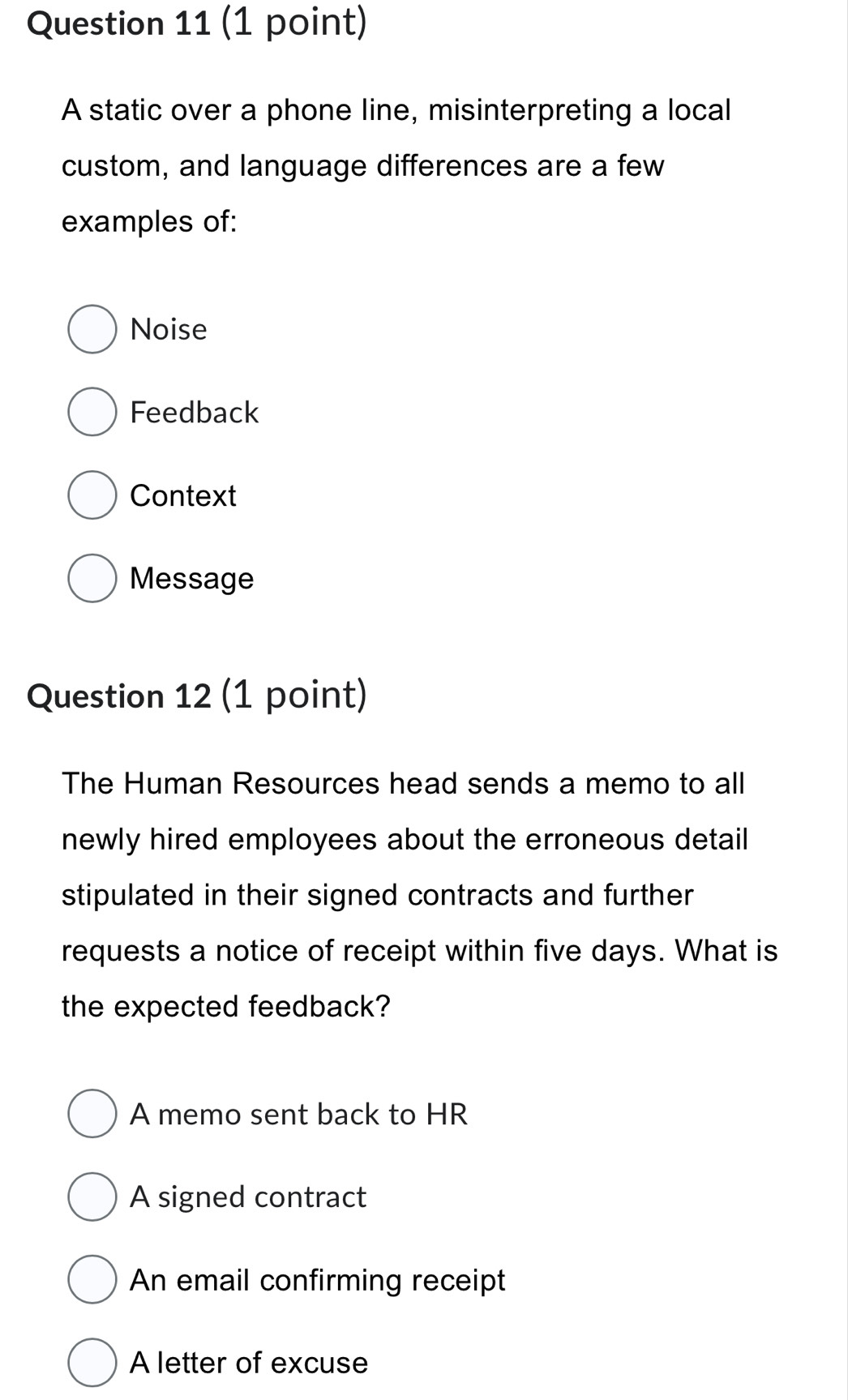 A static over a phone line, misinterpreting a local
custom, and language differences are a few
examples of:
Noise
Feedback
Context
Message
Question 12 (1 point)
The Human Resources head sends a memo to all
newly hired employees about the erroneous detail
stipulated in their signed contracts and further
requests a notice of receipt within five days. What is
the expected feedback?
A memo sent back to HR
A signed contract
An email confirming receipt
A letter of excuse