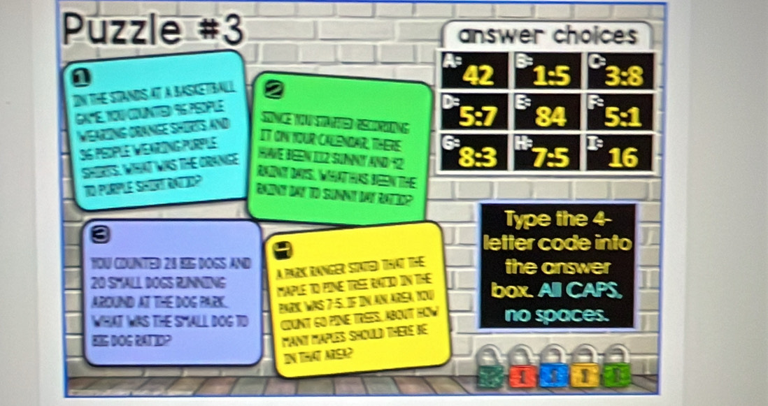 Puzzle #3 
answer choices 
is 
1 
42 
IN THE STANDSAT A BASKEBALL 
GX"E, 1OU COUNTTED 96 PSOPLE 
De B 
Q 
WEARING ORANGE SHORTS ANd
36 peDple VeArInG pUrple 
IT ON IOUR CALENDAR, THERE 
SHIRTS. WHAT WKS THE ORANGE
16
HWE BEEN IIZ SUNNY AND 12
RNINt DAS, WaTHAS BEEN THE 
TO PURPLE SHORTRATIO? 
Ron dat To Sunnt der Rat? 
Type the 4 - 
letter code into 
YOU COUNTED 24 EIG DOGS AND the answer 
A park ranger Staied that the
20 SMALL DOGS RINNING 
MAPLE TO PINE TREE RATID IN THE 
AROUND AT THE DOG PARK. PaRN was 7:5. IF IN AN AreA, NI0 box. All CAPS, 
WHAT WAS THE SMALL DOG TD CUNt CO PINE Trées, abOUT HW no spaces. 
SG DOG RATTID? 
Maní Maplés Should Theré de 
IN THaT AISA? 
1