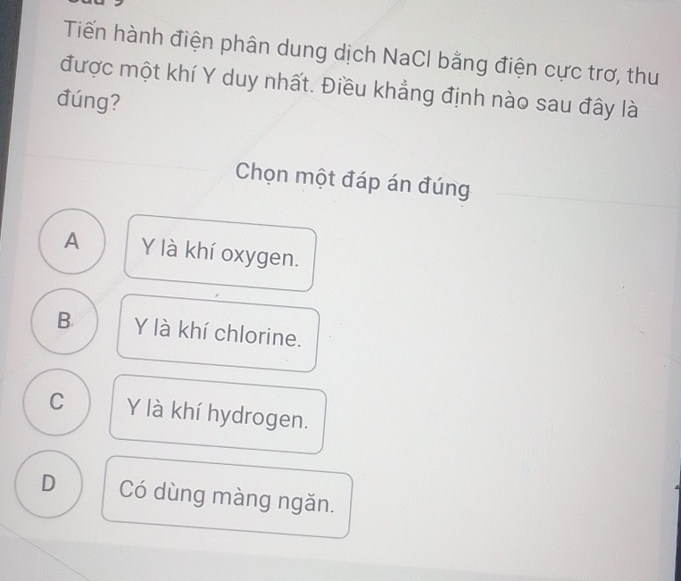 Tiến hành điện phân dung dịch NaCl bằng điện cực trơ, thu
được một khí Y duy nhất. Điều khẳng định nào sau đây là
đúng?
Chọn một đáp án đúng
A Y là khí oxygen.
B. Y là khí chlorine.
C Y là khí hydrogen.
D Có dùng màng ngăn.