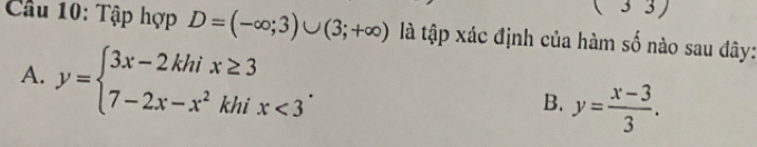 (3 3
Cầu 10: Tập hợp D=(-∈fty ;3)∪ (3;+∈fty ) là tập xác định của hàm số nào sau đây:
A. y=beginarrayl 3x-2khix≥ 3 7-2x-x^2khix<3endarray..
B. y= (x-3)/3 .