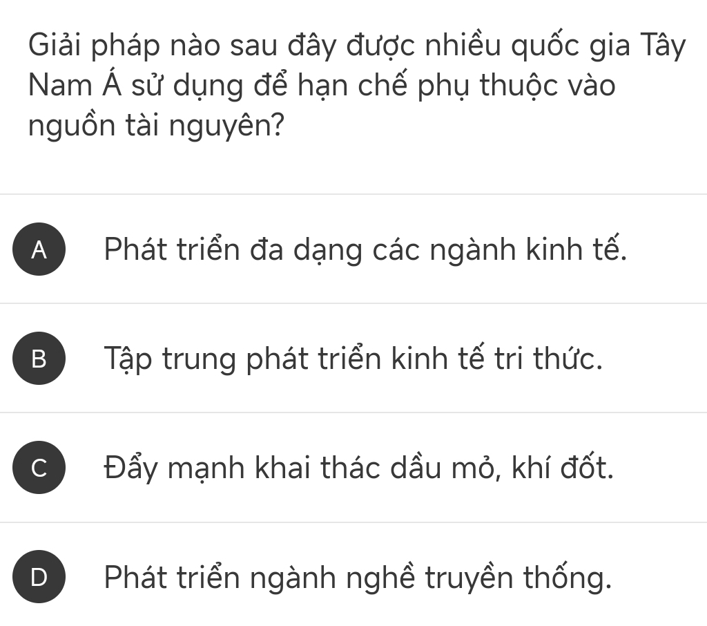 Giải pháp nào sau đây được nhiều quốc gia Tây
Nam Á sử dụng để hạn chế phụ thuộc vào
nguồn tài nguyên?
A ) Phát triển đa dạng các ngành kinh tế.
B Tập trung phát triển kinh tế tri thức.
C Đẩy mạnh khai thác dầu mỏ, khí đốt.
Phát triển ngành nghề truyền thống.