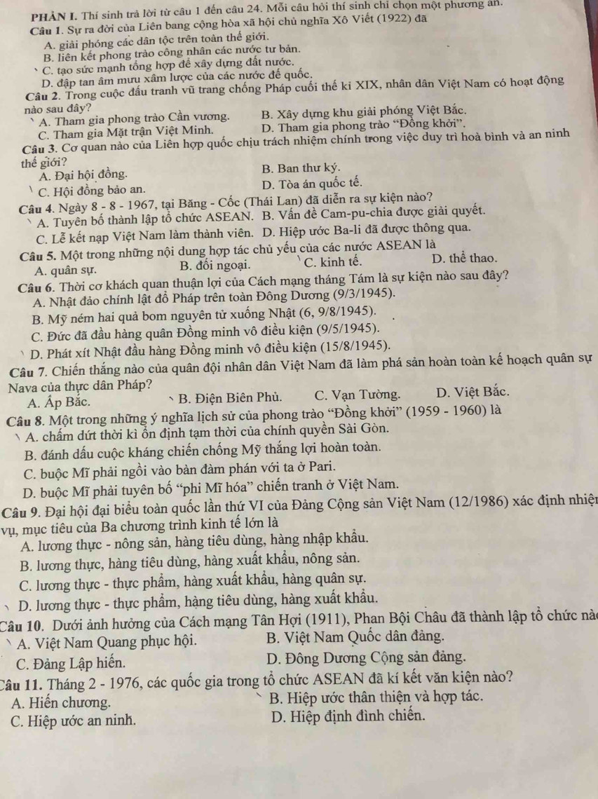 PHẢN I. Thí sinh trả lời từ câu 1 đến câu 24. Mỗi câu hỏi thí sinh chỉ chọn một phương an.
Câu 1. Sự ra đời của Liên bang cộng hòa xã hội chủ nghĩa Xô Viết (1922) đã
A. giải phóng các dân tộc trên toàn thế giới.
B. liên kết phong trào công nhân các nước tư bản.
C. tạo sức mạnh tổng hợp để xây dựng đất nước.
D. đập tan âm mưu xâm lược của các nước đế quốc.
Câu 2. Trong cuộc đấu tranh vũ trang chống Pháp cuối thế ki XIX, nhân dân Việt Nam có hoạt động
nào sau đây?
A. Tham gia phong trào Cần vương. B. Xây dựng khu giải phóng Việt Bắc.
C. Tham gia Mặt trận Việt Minh. D. Tham gia phong trào “Đồng khởi”.
Câu 3. Cơ quan nào của Liên hợp quốc chịu trách nhiệm chính trong việc duy trì hoà bình và an ninh
thế giới?
Á. Đại hội đồng. B. Ban thư ký.
C. Hội đồng bảo an. D. Tòa án quốc tế.
Câu 4. Ngày 8 - 8 - 1967, tại Băng - Cốc (Thái Lan) đã diễn ra sự kiện nào?
A. Tuyên bố thành lập tổ chức ASEAN. B. Vấn đề Cam-pu-chia được giải quyết.
C. Lễ kết nạp Việt Nam làm thành viên. D. Hiệp ước Ba-li đã được thông qua.
Câu 5. Một trong những nội dung hợp tác chủ yếu của các nước ASEAN là
A. quân sự. B. đối ngoại. C. kinh tế. D. thể thao.
Câu 6. Thời cơ khách quan thuận lợi của Cách mạng tháng Tám là sự kiện nào sau đây?
A. Nhật đảo chính lật đồ Pháp trên toàn Đông Dương (9/3/1945).
B. Mỹ ném hai quả bom nguyên tử xuống Nhật (6, 9/8/1945).
C. Đức đã đầu hàng quân Đồng minh vô điều kiện (9/5/1945).
D. Phát xít Nhật đầu hàng Đồng minh vô điều kiện (15/8/1945).
Câu 7. Chiến thắng nào của quân đội nhân dân Việt Nam đã làm phá sản hoàn toàn kế hoạch quân sự
Nava của thực dân Pháp?
A. Áp Bắc. B. Điện Biên Phủ. C. Vạn Tường. D. Việt Bắc.
Câu 8. Một trong những ý nghĩa lịch sử của phong trào “Đồng khởi”  (1959 - 1960) là
A. chấm dứt thời kì ổn định tạm thời của chính quyền Sài Gòn.
B. đánh dấu cuộc kháng chiến chống Mỹ thắng lợi hoàn toàn.
C. buộc Mĩ phải ngồi vào bàn đàm phán với ta ở Pari.
D. buộc Mĩ phải tuyên bố “phi Mĩ hóa” chiến tranh ở Việt Nam.
Câu 9. Đại hội đại biểu toàn quốc lần thứ VI của Đảng Cộng sản Việt Nam (12/1986) xác định nhiện
vụ, mục tiêu của Ba chương trình kinh tế lớn là
A. lương thực - nông sản, hàng tiêu dùng, hàng nhập khẩu.
B. lương thực, hàng tiêu dùng, hàng xuất khẩu, nông sản.
C. lương thực - thực phẩm, hàng xuất khẩu, hàng quân sự.
D. lương thực - thực phẩm, hàng tiêu dùng, hàng xuất khẩu.
Câu 10. Dưới ảnh hưởng của Cách mạng Tân Hợi (1911), Phan Bội Châu đã thành lập tổ chức nào
A. Việt Nam Quang phục hội.  B. Việt Nam Quốc dân đảng.
C. Đảng Lập hiến. D. Đông Dương Cộng sản đảng.
Câu 11. Tháng 2 - 1976, các quốc gia trong tổ chức ASEAN đã kí kết văn kiện nào?
A. Hiến chương.  B. Hiệp ước thân thiện và hợp tác.
C. Hiệp ước an ninh. D. Hiệp định đình chiến.