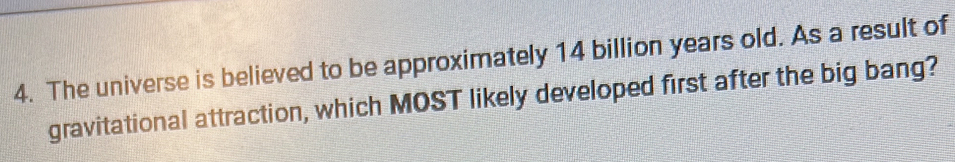The universe is believed to be approximately 14 billion years old. As a result of 
gravitational attraction, which MOST likely developed first after the big bang?