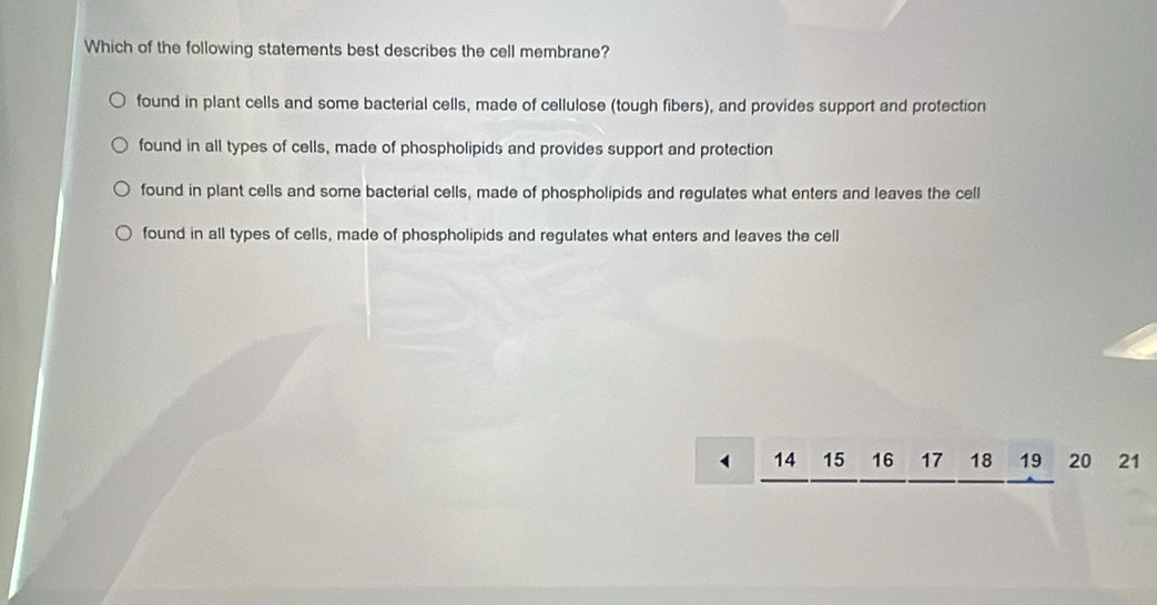 Which of the following statements best describes the cell membrane?
found in plant cells and some bacterial cells, made of cellulose (tough fibers), and provides support and protection
found in all types of cells, made of phospholipids and provides support and protection
found in plant cells and some bacterial cells, made of phospholipids and regulates what enters and leaves the cell
found in all types of cells, made of phospholipids and regulates what enters and leaves the cell
1 14 15 16 17 18 19 20 21