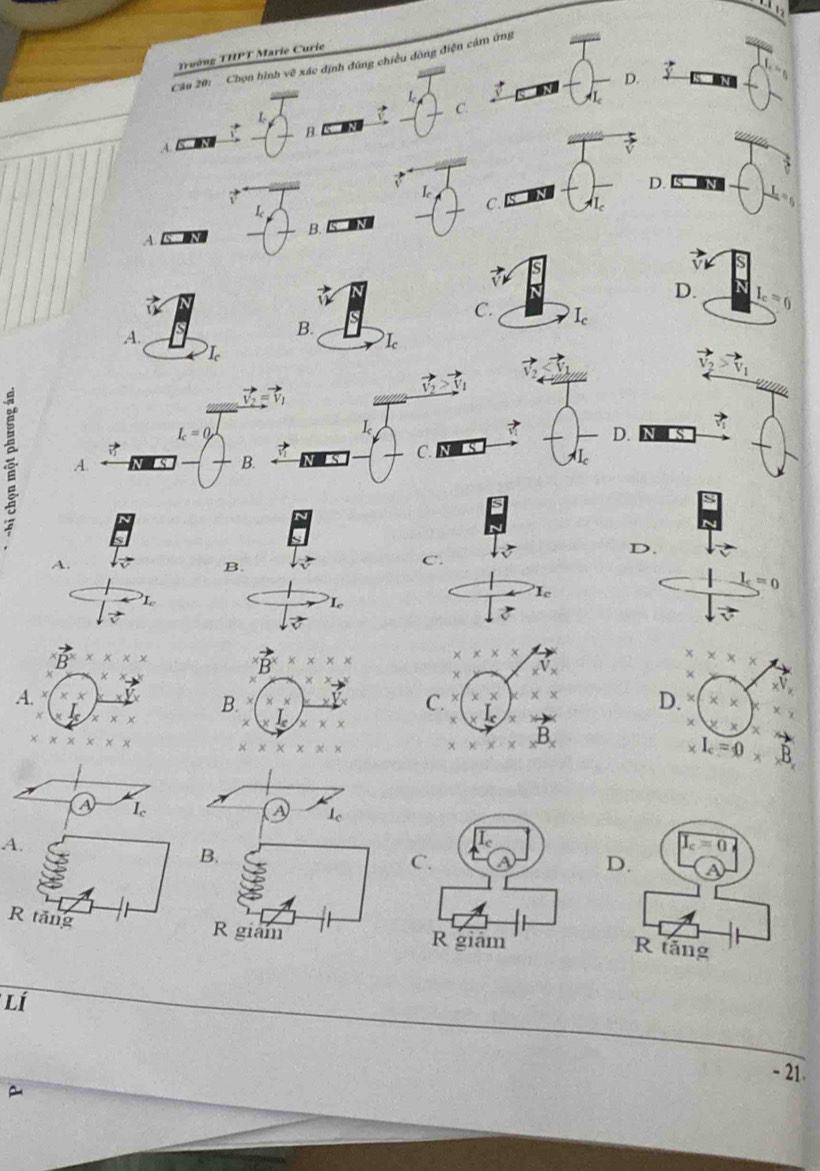 Trường THPT Marie Curie
Câu 20: Chọn hình vẽ xác định đũng chiều đòng điện cảm ứng
D.
Q
L
B   
A
L
D.
L
_
C.
A. an _B. n
V
D. I_c=0
C. I_c
A.
B.
I_c=0
L
D.
A. _C. N
B.
D.
A.
B.
C.
L
I_c
Le
* * * *
x* x*
_xV_x
×
C. X * * D. xV_x
x
B_x
χ
χ
I_c=0
a I
A
A.
B.
J_c=0
C.
D.
R tăng
R giam R giam
R tăng
Lí
- 21.