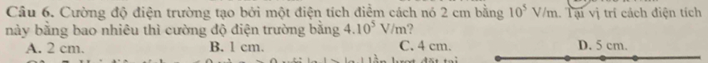 Cường độ điện trường tạo bởi một điện tích điểm cách nó 2 cm bằng 10^5V/m 1. Tại vị trí cách điện tích
này bằng bao nhiêu thì cường độ điện trường bằng 4.10^5V/m
A. 2 cm. B. l cm. C. 4 cm. D. 5 cm.