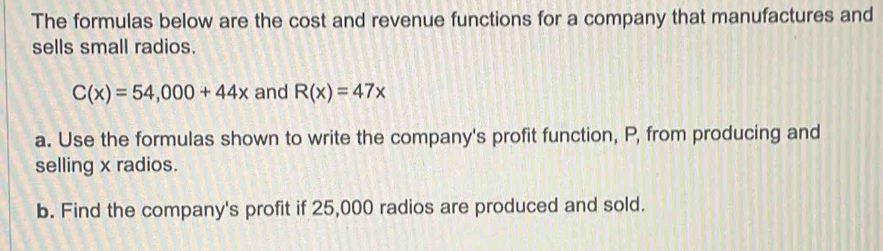 The formulas below are the cost and revenue functions for a company that manufactures and 
sells small radios.
C(x)=54,000+44x and R(x)=47x
a. Use the formulas shown to write the company's profit function, P, from producing and 
selling x radios. 
b. Find the company's profit if 25,000 radios are produced and sold.