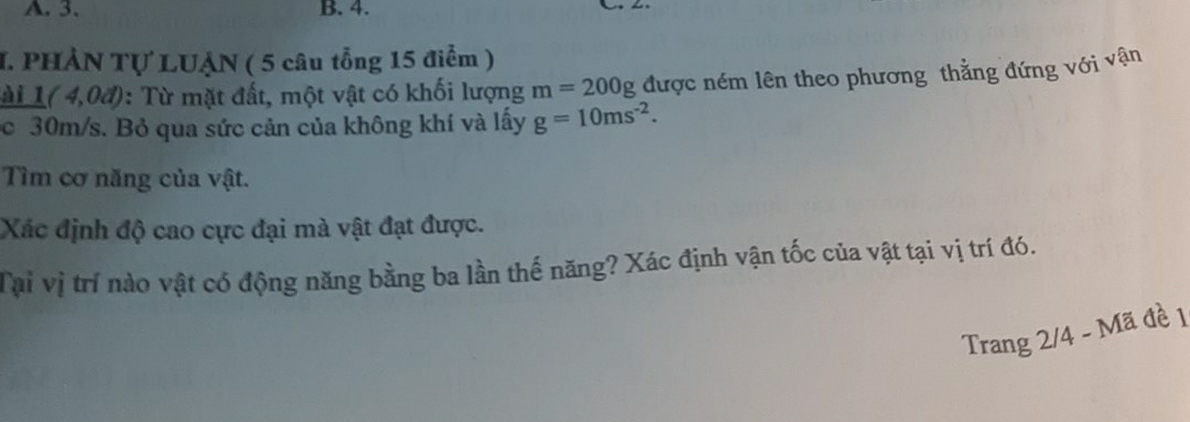 3 、 B. 4. 
I. PHẢN Tự LUẠN ( 5 câu tổng 15 điểm ) 
ài 1(4,0d) : Từ mặt đất, một vật có khối lượng m=200g được ném lên theo phương thẳng đứng với vận 
c 30m/s. Bỏ qua sức cản của không khí và lấy g=10ms^(-2). 
Tìm cơ năng của vật. 
Xác định độ cao cực đại mà vật đạt được. 
Tại vị trí nào vật có động năng bằng ba lần thế năng? Xác định vận tốc của vật tại vị trí đó. 
Trang 2/4 - Mã đề 1