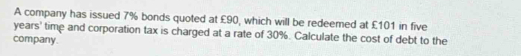 A company has issued 7% bonds quoted at £90, which will be redeemed at £101 in five
years ' time and corporation tax is charged at a rate of 30%. Calculate the cost of debt to the 
company.