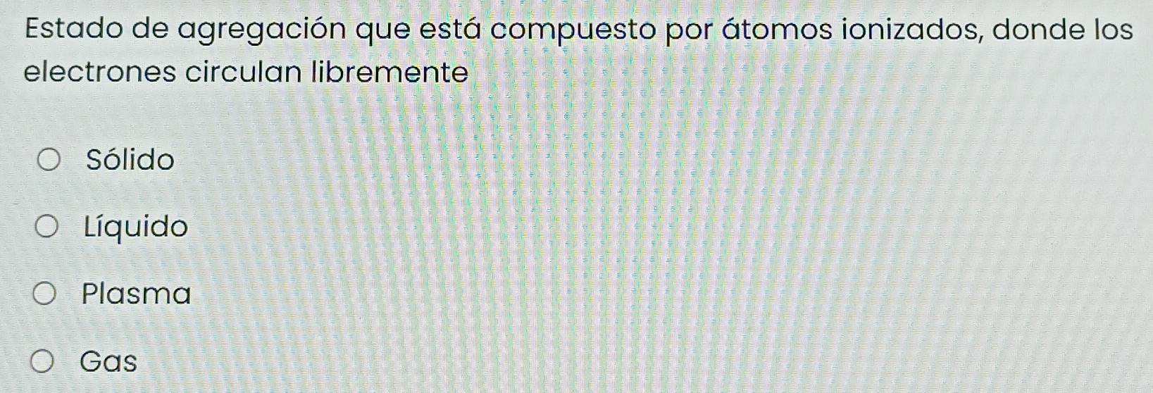 Estado de agregación que está compuesto por átomos ionizados, donde los
electrones circulan libremente
Sólido
Líquido
Plasma
Gas