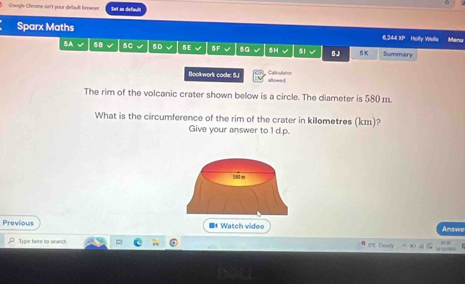 Google Chrome isn't your default browser Set as default 
Sparx Maths 6,244 XP Holly Wells Menu 
5A 5B 5C 5D 5E 5F 5G 5H 51 5J 5K Summary 
Bookwork code: 5J Calculator 
allowed 
The rim of the volcanic crater shown below is a circle. The diameter is 580 m. 
What is the circumference of the rim of the crater in kilometres (km)? 
Give your answer to 1 d.p. 
Previous Watch video 
Answe 
O Type here to search SC Cloudy 14/12/28A