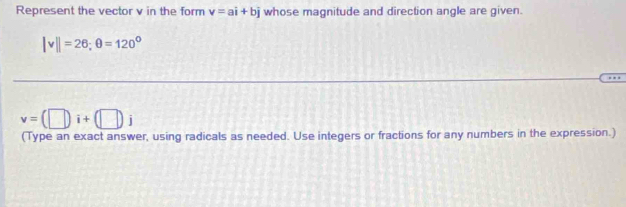 Represent the vector v in the form v=ai+bj whose magnitude and direction angle are given.
|v||=26; θ =120°
v=(□ i+(□ )j
(Type an exact answer, using radicals as needed. Use integers or fractions for any numbers in the expression.)