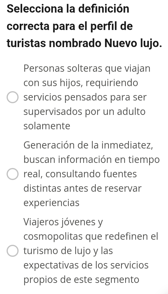 Selecciona la definición
correcta para el perfil de
turistas nombrado Nuevo lujo.
Personas solteras que viajan
con sus hijos, requiriendo
servicios pensados para ser
supervisados por un adulto
solamente
Generación de la inmediatez,
buscan información en tiempo
real, consultando fuentes
distintas antes de reservar
experiencias
Viajeros jóvenes y
cosmopolitas que redefinen el
turismo de lujo y las
expectativas de los servicios
propios de este segmento