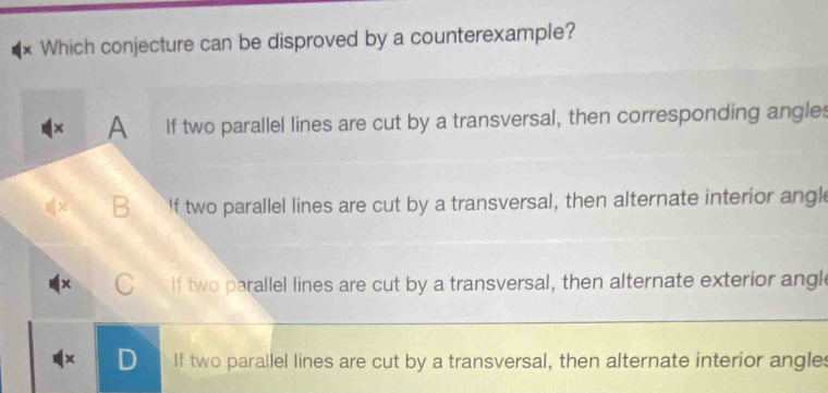 Which conjecture can be disproved by a counterexample?
× A If two parallel lines are cut by a transversal, then corresponding angles
B If two parallel lines are cut by a transversal, then alternate interior angl
x C If two parallel lines are cut by a transversal, then alternate exterior angl
D If two parallel lines are cut by a transversal, then alternate interior angles