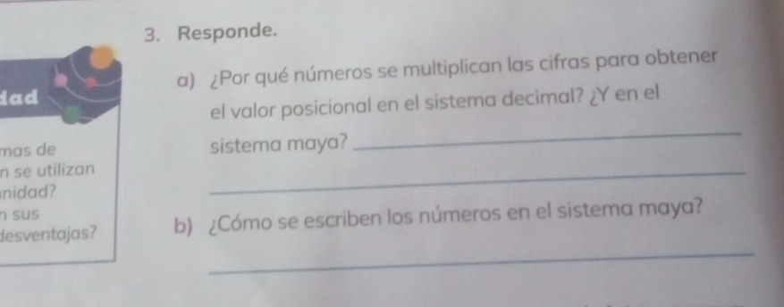 Responde. 
dad a) ¿Por qué números se multiplican las cifras para obtener 
_ 
el valor posicional en el sistema decimal? ¿Y en el 
mas de sistema maya? 
n se utilizan 
nidad? 
_ 
n sus 
_ 
desventajas? b) ¿Cómo se escriben los números en el sistema maya?