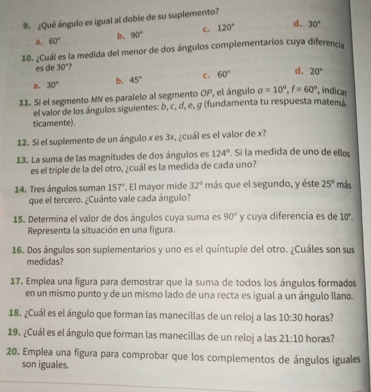 9º ¿Qué ángulo es igual al doble de su suplemento?
C. 120°
d. 30°
a. 60°
b. 90°
10. ¿Cuál es la medida del menor de dos ángulos complementarios cuya diferencia
es de 30° ?
a. 30°
b. 45° C. 60°
d. 20°
11. Si el segmento MN es paralelo al segmento OP, el ángulo a=10°,f=60° , indicar
el valor de los ángulos siguientes: b, c, d, e, g (fundamenta tu respuesta matemá-
ticamente).
12. Si el suplemento de un ángulo x es 3x, ¿cuál es el valor de x?
13. La suma de las magnitudes de dos ángulos es 124°. Si la medida de uno de ellos
es el triple de la del otro, ¿cuál es la medida de cada uno?
14. Tres ángulos suman 157°. El mayor mide 32° más que el segundo, y éste 25° más
que el tercero. ¿Cuánto vale cada ángulo?
15. Determina el valor de dos ángulos cuya suma es 90° y cuya diferencia es de 10°.
Representa la situación en una figura.
16. Dos ángulos son suplementarios y uno es el quíntuple del otro. ¿Cuáles son sus
medidas?
17. Emplea una figura para demostrar que la suma de todos los ángulos formados
en un mismo punto y de un mismo lado de una recta es igual a un ángulo llano.
18. ¿Cuál es el ángulo que forman las manecillas de un reloj a las 10:30 horas?
19. ¿Cuál es el ángulo que forman las manecillas de un reloj a las 21:10 horas?
20. Emplea una figura para comprobar que los complementos de ángulos iguales
son iguales.