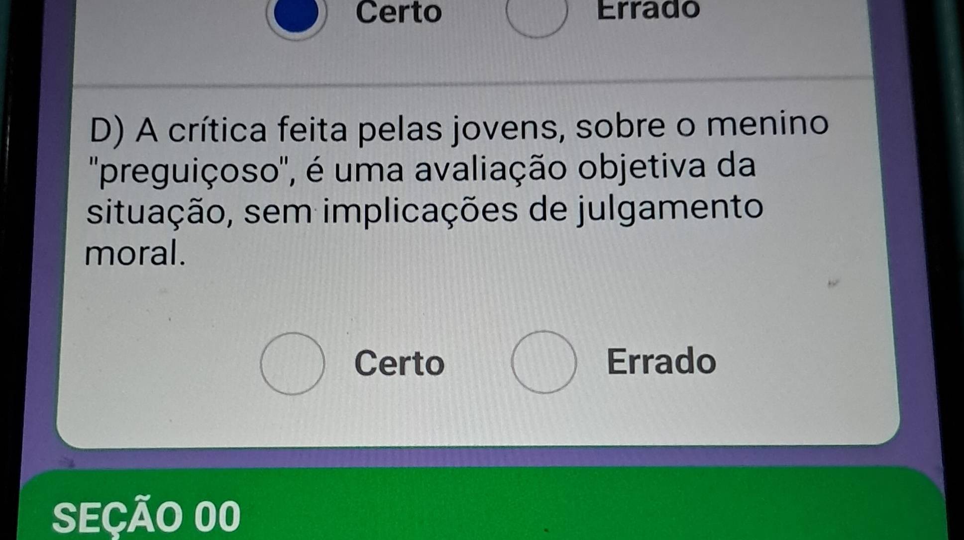 Certo Errado
D) A crítica feita pelas jovens, sobre o menino
'preguiçoso'', é uma avaliação objetiva da
situação, sem implicações de julgamento
moral.
Certo Errado
SEÇÃO 00