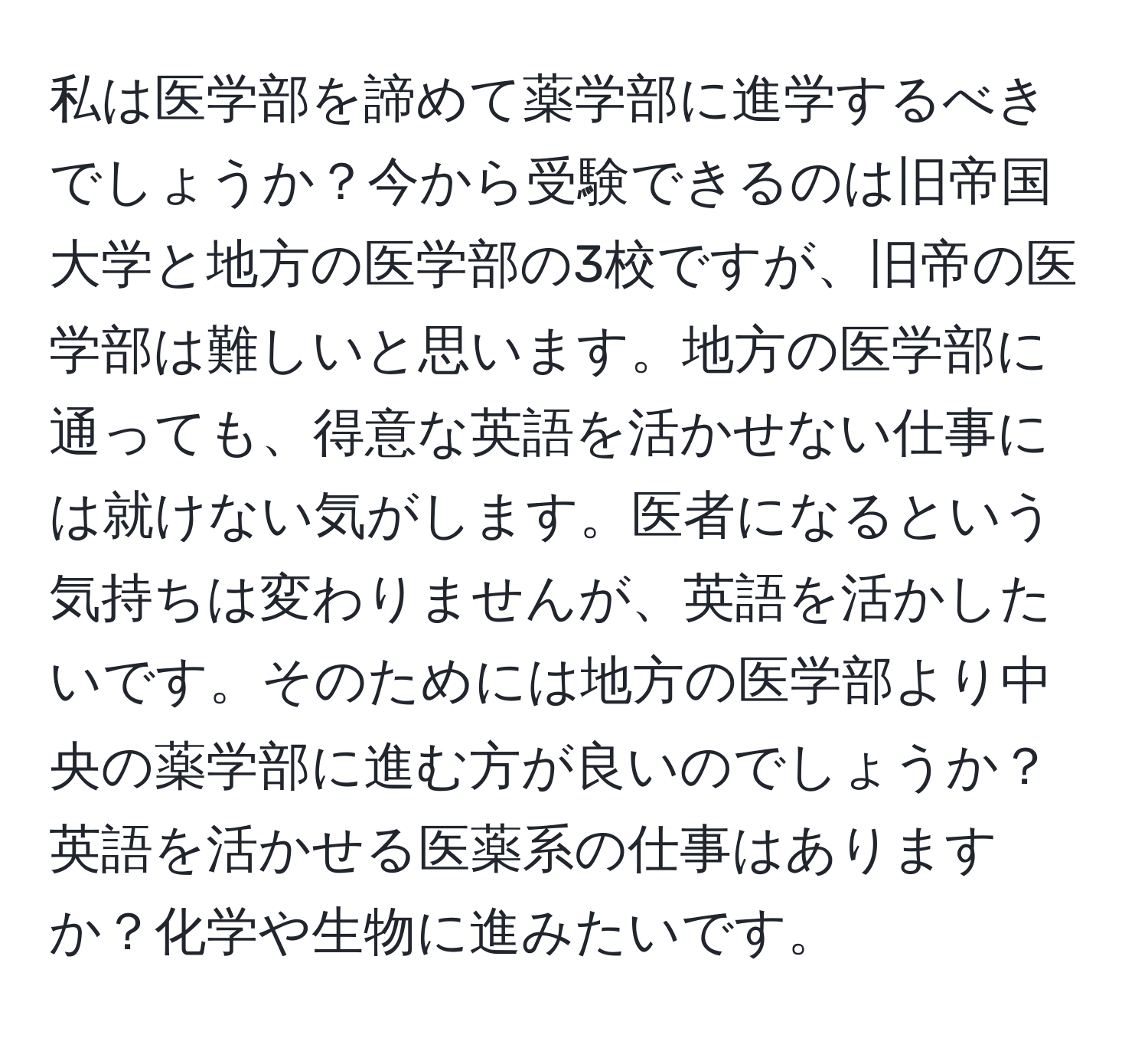 私は医学部を諦めて薬学部に進学するべきでしょうか？今から受験できるのは旧帝国大学と地方の医学部の3校ですが、旧帝の医学部は難しいと思います。地方の医学部に通っても、得意な英語を活かせない仕事には就けない気がします。医者になるという気持ちは変わりませんが、英語を活かしたいです。そのためには地方の医学部より中央の薬学部に進む方が良いのでしょうか？英語を活かせる医薬系の仕事はありますか？化学や生物に進みたいです。