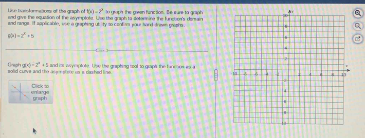 Use transformations of the graph of f(x)=2^x to graph the given function. Be sure to graph
Q
and give the equation of the asymptote. Use the graph to determine the function's domain
and range. If applicable, use a graphing utility to confirm your hand-drawn graphs.Q
g(x)=2^x+5
Graph g(x)=2^x+5 and its asymptote. Use the graphing tool to graph the function as a
solid curve and the asymptote as a dashed line. 
Click to 
enlarge
graph