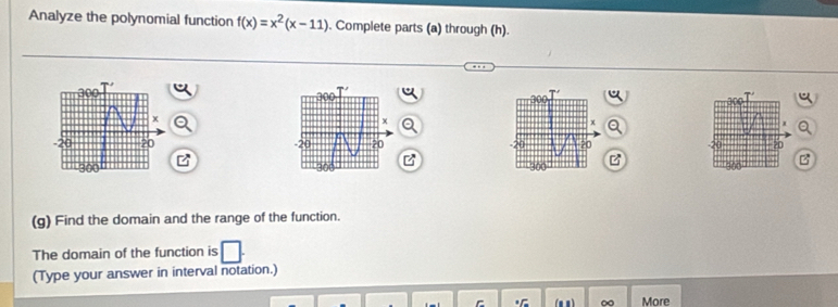 Analyze the polynomial function f(x)=x^2(x-11). Complete parts (a) through (h). 


(g) Find the domain and the range of the function. 
The domain of the function is 
(Type your answer in interval notation.) 
(mn ) ∞ More