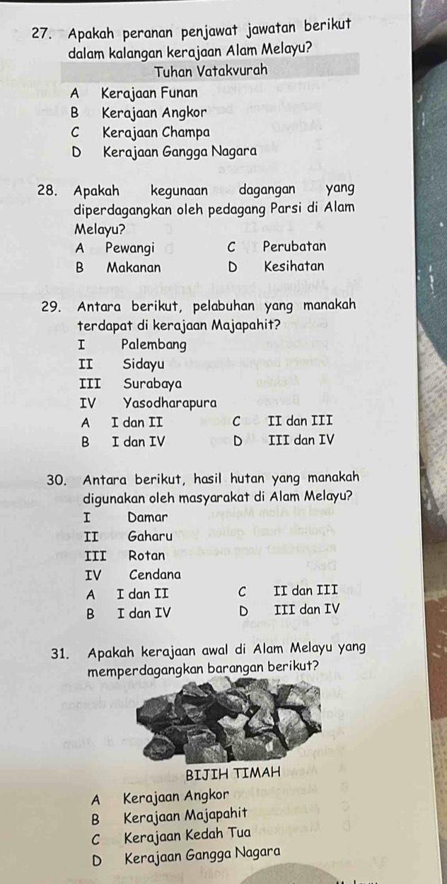 Apakah peranan penjawat jawatan berikut
dalam kalangan kerajaan Alam Melayu?
Tuhan Vatakvurah
A Kerajaan Funan
B Kerajaan Angkor
C Kerajaan Champa
D Kerajaan Gangga Nagara
28. Apakah kegunaan dagangan yang
diperdagangkan oleh pedagang Parsi di Alam
Melayu?
A Pewangi Perubatan
B Makanan D Kesihatan
29. Antara berikut, pelabuhan yang manakah
terdapat di kerajaan Majapahit?
Palembang
II Sidayu
III Surabaya
IV Yasodharapura
A I dan II C II dan III
B I dan IV D III dan IV
30. Antara berikut, hasil hutan yang manakah
digunakan oleh masyarakat di Alam Melayu?
I Damar
II Gaharu
III Rotan
IV Cendana
A I dan II C II dan III
B I dan IV D III dan IV
31. Apakah kerajaan awal di Alam Melayu yang
memperdagangkan barangan berikut?
A Kerajaan Angkor
B Kerajaan Majapahit
C Kerajaan Kedah Tua
D Kerajaan Gangga Nagara