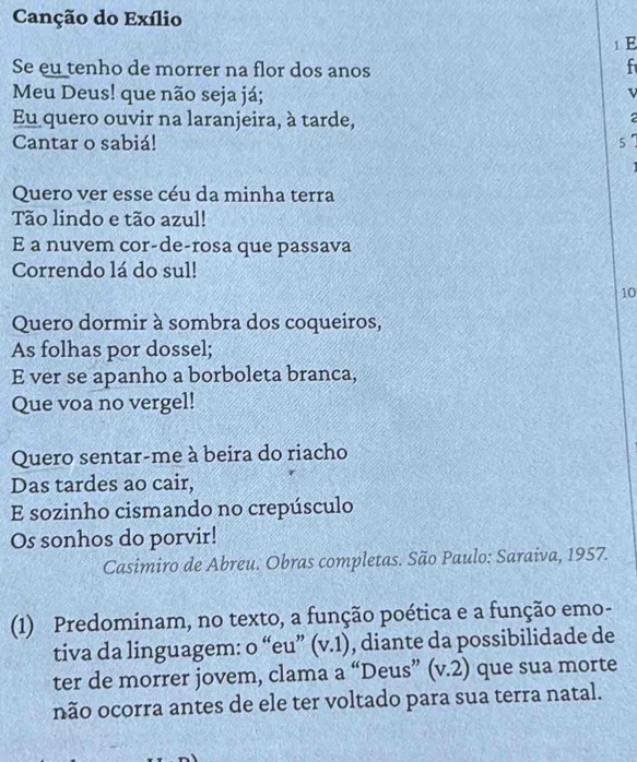 Canção do Exílio 
1 E 
Se eu tenho de morrer na flor dos anos 
f 
Meu Deus! que não seja já; 
v 
Eu quero ouvir na laranjeira, à tarde, 
? 
Cantar o sabiá! s 
Quero ver esse céu da minha terra 
Tão lindo e tão azul! 
E a nuvem cor-de-rosa que passava 
Correndo lá do sul! 
10 
Quero dormir à sombra dos coqueiros, 
As folhas por dossel; 
E ver se apanho a borboleta branca, 
Que voa no vergel! 
Quero sentar-me à beira do riacho 
Das tardes ao cair, 
E sozinho cismando no crepúsculo 
Os sonhos do porvir! 
Casimiro de Abreu. Obras completas. São Paulo: Saraiva, 1957. 
(1) Predominam, no texto, a função poética e a função emo- 
tiva da linguagem: o “eu” (v.1), diante da possibilidade de 
ter de morrer jovem, clama a “Deus” (v.2) que sua morte 
não ocorra antes de ele ter voltado para sua terra natal.