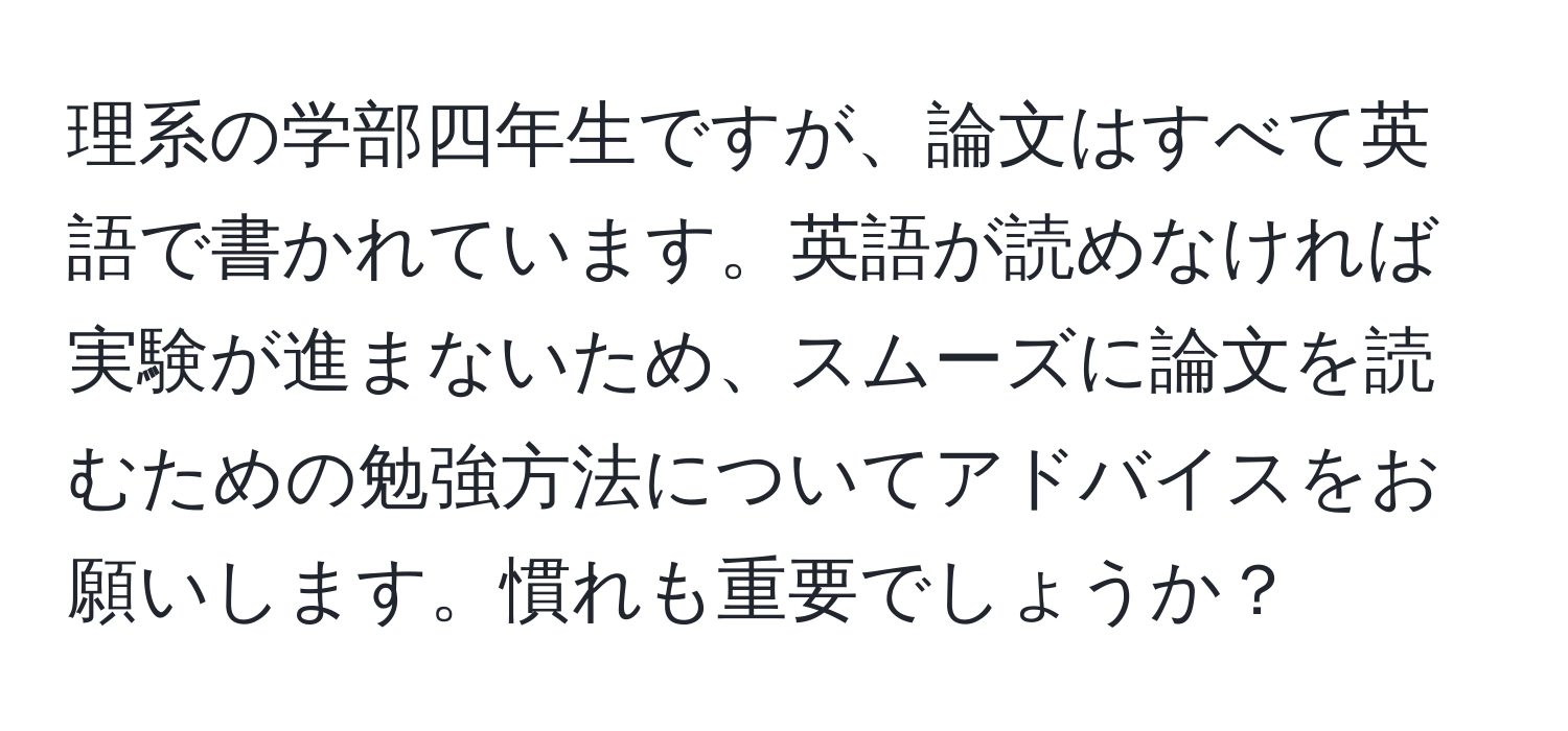 理系の学部四年生ですが、論文はすべて英語で書かれています。英語が読めなければ実験が進まないため、スムーズに論文を読むための勉強方法についてアドバイスをお願いします。慣れも重要でしょうか？