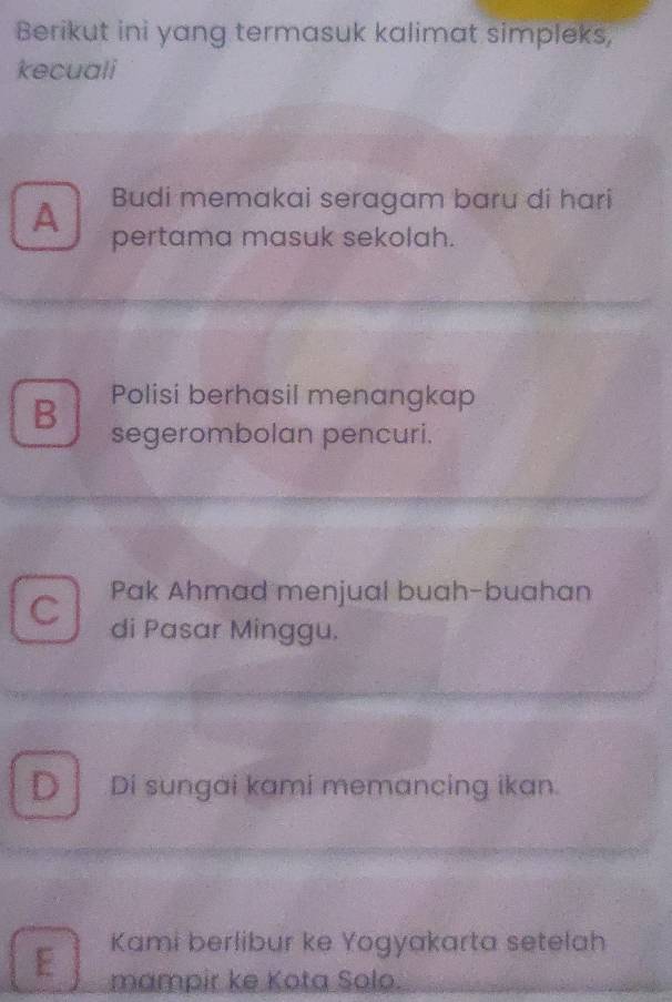 Berikut ini yang termasuk kalimat simpleks,
kecuali
A Budi memakai seragam baru di hari
pertama masuk sekolah.
B Polisi berhasil menangkap
segerombolan pencuri.
Pak Ahmad menjual buah-buahan
C di Pasar Minggu.
D Di sungai kami memancing ikan.
Kami berlibur ke Yogyakarta setelah
E mampir ke Kota Solo.