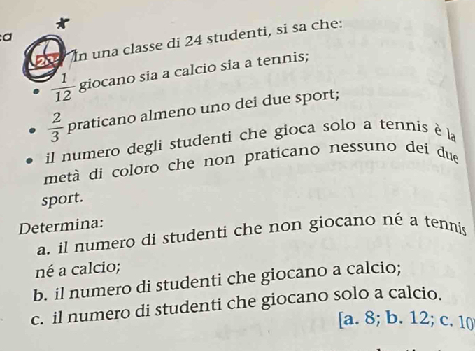 a
In una classe di 24 studenti, si sa che:
 1/12  giocano sia a calcio sia a tennis;
 2/3  praticano almeno uno dei due sport;
il numero degli studenti che gioca solo a tennis è la
metà di coloro che non praticano nessuno dei due
sport.
Determina:
a. il numero di studenti che non giocano né a tennis
né a calcio;
b. il numero di studenti che giocano a calcio;
c. il numero di studenti che giocano solo a calcio.
[a. 8; b. 12; c. 10