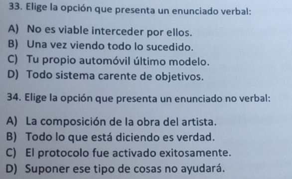 Elige la opción que presenta un enunciado verbal:
A) No es viable interceder por ellos.
B) Una vez viendo todo lo sucedido.
C) Tu propio automóvil último modelo.
D) Todo sistema carente de objetivos.
34. Elige la opción que presenta un enunciado no verbal:
A) La composición de la obra del artista.
B) Todo lo que está diciendo es verdad.
C) El protocolo fue activado exitosamente.
D) Suponer ese tipo de cosas no ayudará.