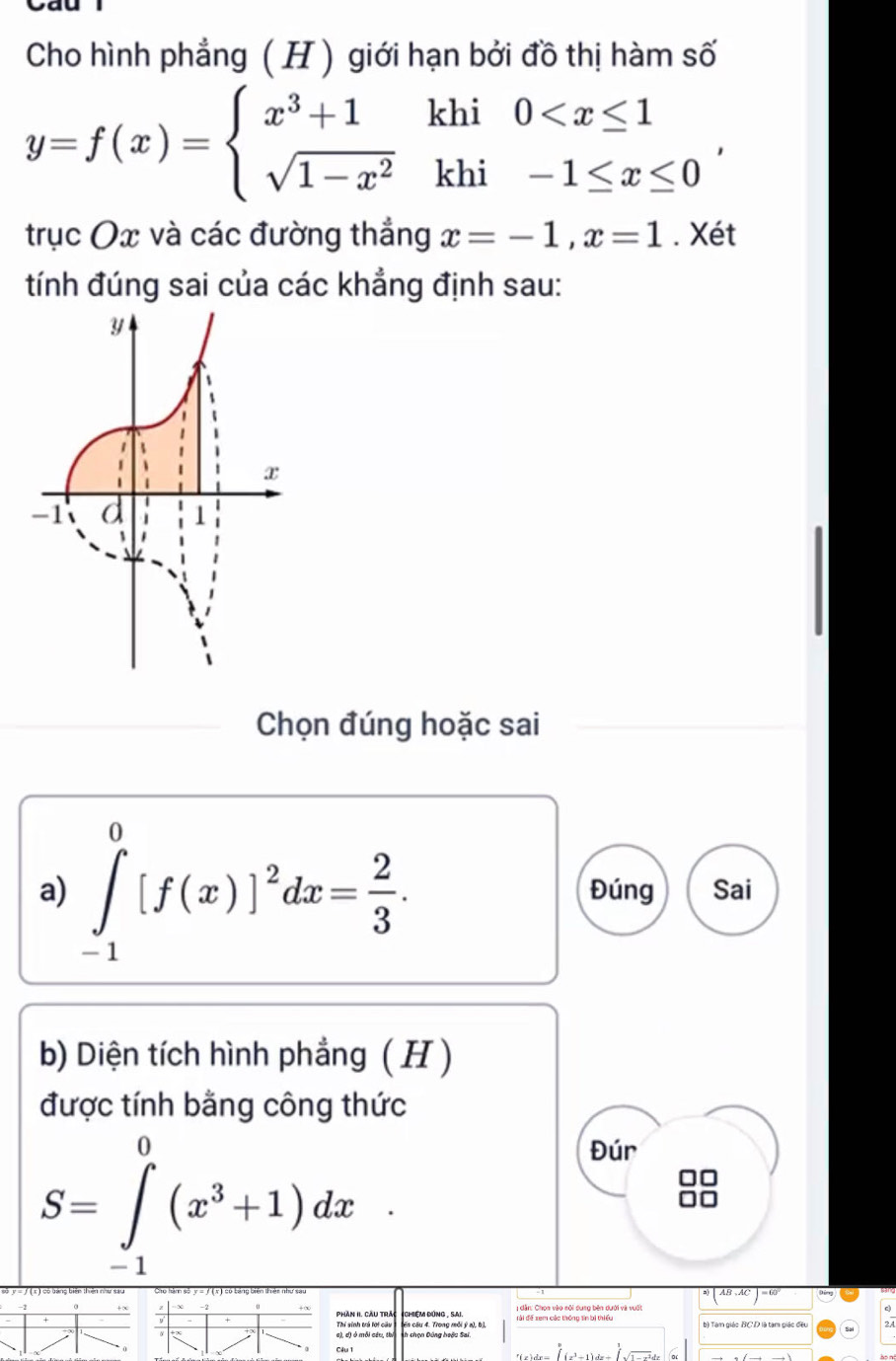 Cho hình phẳng ( H ) giới hạn bởi đồ thị hàm số
y=f(x)=beginarrayl x^3+1khi0 , 
trục Ox và các đường thắng x=-1, x=1. Xét 
tính đúng sai của các khẳng định sau: 
Chọn đúng hoặc sai 
a) ∈tlimits _(-1)^0[f(x)]^2dx= 2/3 . Đúng Sai 
b) Diện tích hình phẳng ( H ) 
được tính bằng công thức
S=∈tlimits _(-1)^0(x^3+1)dx
Đúr 
Phần II. Cầu trác (Chiệm đùng , Sai. b) Tam giác BC D là tam giác đều 
cến cầu 4. Trong mỗi ý a), bị 
Thí sinh trú lới cầu h chọn Đông hoặc Sai 
Câu 1