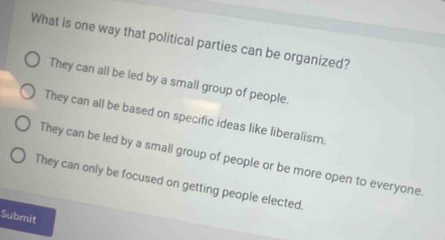 What is one way that political parties can be organized?
They can all be led by a small group of people.
They can all be based on specific ideas like liberalism.
They can be led by a small group of people or be more open to everyone.
They can only be focused on getting people elected.
Submit