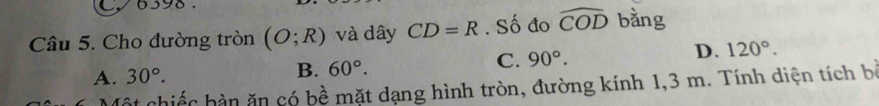 Cy6398.
Câu 5. Cho đường tròn (O;R) và dây CD=R. Số đo widehat COD bằng
A. 30°. B. 60°. C. 90°. D. 120°. 
Cột chiếc bàn ăn có bề mặt dạng hình tròn, đường kính 1, 3 m. Tính diện tích bà