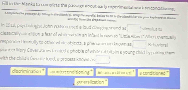 Fill in the blanks to complete the passage about early experimental work on conditioning. 
Camplete the passage by filling in the blank(s). Drog the word(s) below to fill in the blank(s) or use your keyboard to choase 
word(s) from the dropdown menus. 
In 1919, psychologist John Watson used a loud clanging sound as stimulus to 
classically condition a fear of white rats in an infant known as "Little Albert." Albert eventually 
responded fearfully to other white objects, a phenomenon known as Behavioral 
pioneer Mary Cover Jones treated a phobia of white rabbits in a young child by pairing them 
with the child's favorite food, a process known as 
discrimination * counterconditioning an unconditioned * a conditioned 
generalization 7