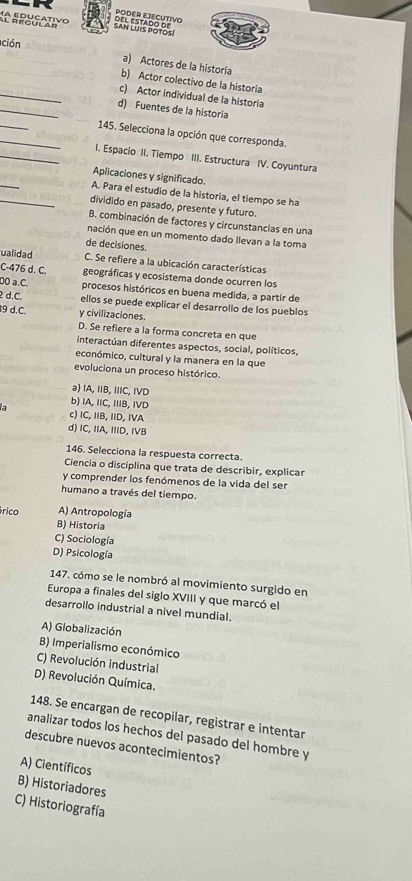 PODER EJECUTIVO
San LUIs potos DEL ESTADO DE
ción
a) Actores de la historia
_
b) Actor colectivo de la historia
_
c) Actor individual de la historia
d) Fuentes de la historia
_
_ 145. Selecciona la opción que corresponda.
_I. Espacio II. Tiempo III. Estructura IV. Coyuntura
_
Aplicaciones y significado.
A. Para el estudio de la historia, el tiempo se ha
_dividido en pasado, presente y futuro.
B. combinación de factores y circunstancias en una
nación que en un momento dado Ilevan a la toma
de decisiones.
ualidad C. Se refiere a la ubicación características
C-476 d. C. geográficas y ecosistema donde ocurren los
00 a.C. procesos históricos en buena medida, a partir de
2 d.C. ellos se puede explicar el desarrollo de los pueblos
9 d.C. y civilizaciones.
D. Se refiere a la forma concreta en que
interactúan diferentes aspectos, social, políticos,
económico, cultural y la manera en la que
evoluciona un proceso histórico.
a) IA, IB, IIC, IVD
b) IA, IIC, IIIB, IVD
la c) IC, IIB, IID, IVA
d) IC, IIA, IIID, IVB
146. Selecciona la respuesta correcta.
Ciencia o disciplina que trata de describir, explicar
y comprender los fenómenos de la vida del ser
humano a través del tiempo.
órico A) Antropología
B) Historia
C) Sociología
D) Psicología
147. cómo se le nombró al movimiento surgido en
Europa a finales del siglo XVIII y que marcó el
desarrollo industrial a nivel mundial.
A) Globalización
B) Imperialismo económico
C) Revolución industrial
D) Revolución Química.
148. Se encargan de recopilar, registrar e intentar
analizar todos los hechos del pasado del hombre y
descubre nuevos acontecimientos?
A) Científicos
B) Historiadores
C) Historiografía