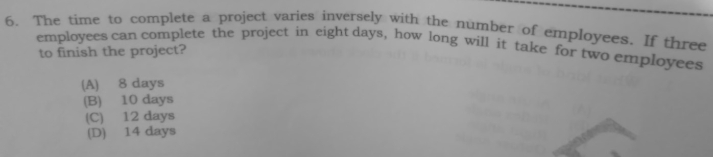 The time to complete a project varies inversely with the number of employees. If three
employees can complete the project in eight days, how long will it take for two employees to finish the project?
(A) 8 days
(B) 10 days
(C) 12 days
(D) 14 days