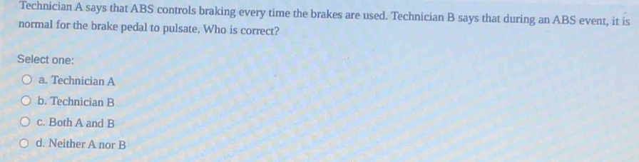 Technician A says that ABS controls braking every time the brakes are used. Technician B says that during an ABS event, it is
normal for the brake pedal to pulsate. Who is correct?
Select one:
a. Technician A
b. Technician B
c. Both A and B
d. Neither A nor B