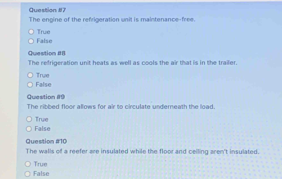 The engine of the refrigeration unit is maintenance-free.
True
False
Question #8
The refrigeration unit heats as well as cools the air that is in the trailer.
True
False
Question #9
The ribbed floor allows for air to circulate underneath the load.
True
False
Question #10
The walls of a reefer are insulated while the floor and ceiling aren't insulated.
True
False