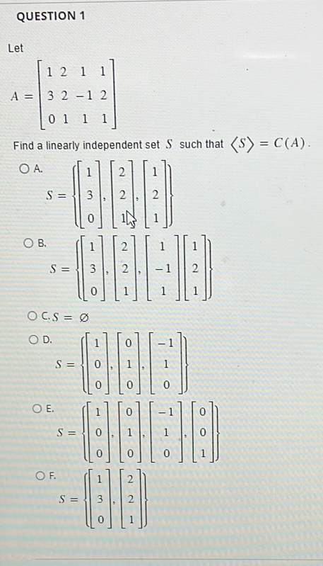 Let
A=beginbmatrix 1&2&1&1 3&2&-1&2 0&1&1&1endbmatrix
Find a linearly independent set S such that =C(A).
A S= beginbmatrix 1 3 0endbmatrix ,beginbmatrix 2 2 1endbmatrix ,beginbmatrix 1 2 1endbmatrix 
B. S= beginbmatrix 1 3 0endbmatrix ,beginbmatrix 2 2 1endbmatrix ,beginbmatrix 1 -1 1endbmatrix beginbmatrix 1 2 1endbmatrix 
C. S=varnothing
D S= beginbmatrix 1 0 0endbmatrix ,beginbmatrix 0 1 0endbmatrix ,beginbmatrix -1 1 0endbmatrix 
E S= beginbmatrix 1 0 0endbmatrix ,beginbmatrix 0 1 0endbmatrix ,beginbmatrix -1 1 0endbmatrix ,beginbmatrix 0 0 1endbmatrix 
F. S= beginbmatrix 1 3 0endbmatrix ,beginbmatrix 2 2 1endbmatrix ,