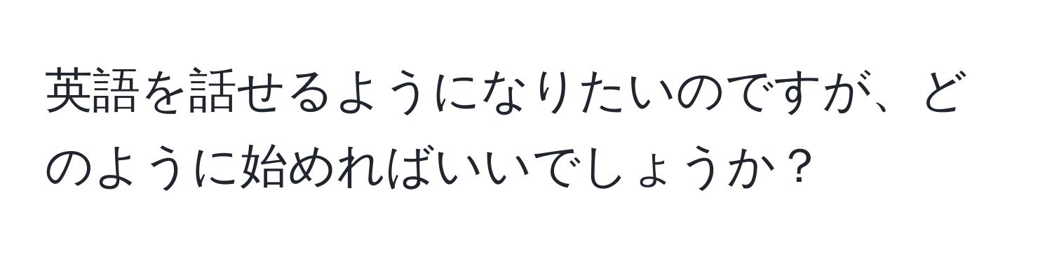 英語を話せるようになりたいのですが、どのように始めればいいでしょうか？