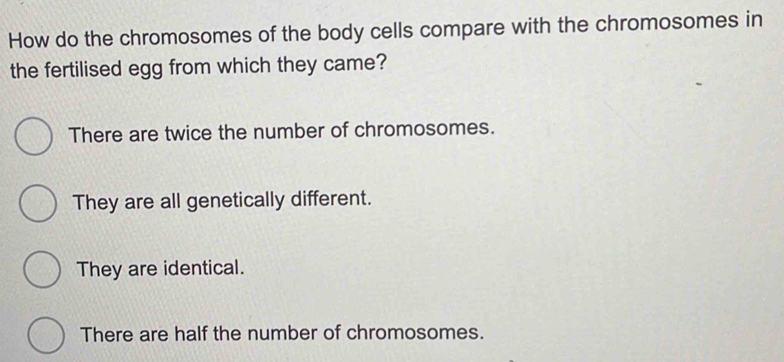 How do the chromosomes of the body cells compare with the chromosomes in
the fertilised egg from which they came?
There are twice the number of chromosomes.
They are all genetically different.
They are identical.
There are half the number of chromosomes.