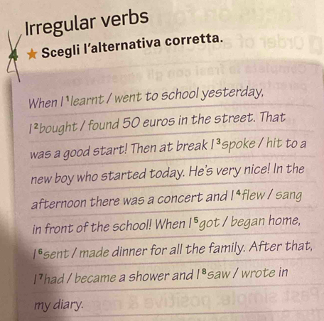 Irregular verbs 
Scegli l’alternativa corretta. 
When I learnt / went to school yesterday,
I^2 bought / found 50 euros in the street. That 
was a good start! Then at break /^3 spoke / hit to a 
new boy who started today. He's very nice! In the 
afternoon there was a concert and /^4 flew / sang 
in front of the school! When /^5 got I began home,
1^6 sent I made dinner for all the family. After that, 
I] had / became a shower and /^8 saw / wrote in 
my diary.