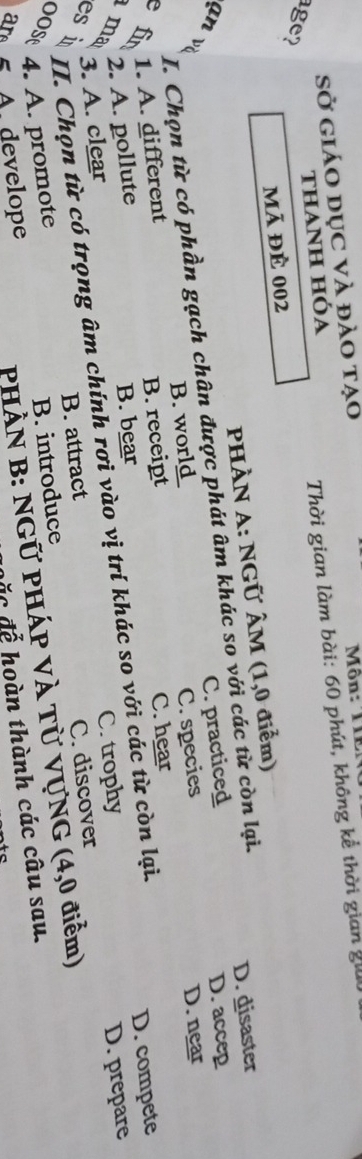 Sở giáo dục và đào tạo Môn: TIEN
thaNh hóa
Thời gian làm bài: 60 phút, không kể thời gian giữ
age?
mã đẻ 002
PHÀN A: NGÜ ÂM (1,0 điểm)
I. Chọn từ có phần gạch chân được phát âm khác so với các từ còn lại.
D. disaster
D. accep
an và
fin 1. A. different B. w_r_ C. practiced
B. receipt D. near
C. hear
2. A. pollute C. species
D. compete
ma C. trophy
3. A. clear B. bear
II. Chọn từ có trọng âm chính rơi vào vị trí khác so với các từ còn lại.
B. introduce C. discover D. prepare
es i B. attract
00s 4. A. promote
ar A. develope
PHÀN B: NGỨ PHÁP VÀ Tử VựNG (4,0 điểm)
ặ c để hoàn thành các câu sau.