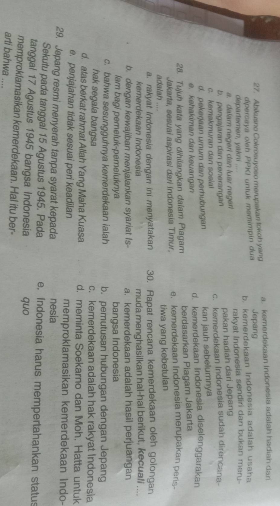 a. kemerdekaan Indonesia adalah hadiah dari
27. Abikusno Cokrosuyoso merupakan tokoh yang
dipercaya oleh PPKI untuk memimpin dua
Jepang
b. kemerdekaan Indonesia adalah usaha
departemen, yakni ....
a. dalam negeri dan luar negeri rakyat Indonesia sendiri dan bukan meru-
pakan hadiah dari Jepang
b. pengajaran dan penerangan
c. kemakmuran dan sosial c. kemerdekaan Indonesia sudah direncana-
d. pekerjaan umum dan perhubungan
kan jauh sebelumnya
e. kehakiman dan keuangan d. kemerdekaan Indonesia diselenggarakan
28. Tujuh kata yang dihilangkan dalam Piagam berdasarkan Piagam Jakarta
Jakarta, sesuai aspirasi dari Indonesia Timur, e. kemerdekaan Indonesia merupakan peris
adalah .... tiwa yang kebetulan
a. rakyat Indonesia dengan ini menyatakan 30. Rapat rencana kemerdekaan oleh golongan
kemerdekaan Indonesia muda menghasilkan hal-hal berikut, kecuali ....
b. dengan kewajiban menjalankan syariat Is- a. kemerdekaan adalah hasil perjuangan
lam bagi pemeluk-pemeluknya bangsa Indonesia
c. bahwa sesungguhnya kemerdekaan ialah b. pemutusan hubungan dengan Jepang
hak segala bangsa c. kemerdekaan adalah hak rakyat Indonesia
d. atas berkat rahmat Allah Yang Maha Kuasa d. meminta Soekarno dan Moh. Hatta untuk
e. penjajahan tidak sesuai peri keadilan memproklamasikan kemerdekaan Indo-
29. Jepang resmi menyerah tanpa syarat kepada nesia
Sekutu pada tanggal 15 Agustus 1945. Pada e. Indonesia harus mempertahankan status
tanggal 17 Agustus 1945 bangsa Indonesia
quo
memproklamasikan kemerdekaan. Hal itu ber-
arti bahwa ....