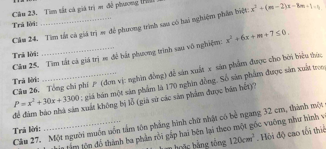 Tìm tất cả giá trị m để phương tril 
Câu 24. Tìm tất cả giá trị m để phương trình sau có hai nghiệm phân biệt: x^2+(m-2)x-8m+1=0
Trả lời: 
Câu 25. Tìm tất cả giá trị m để bất phương trình sau vô nghiệm: x^2+6x+m+7≤ 0. 
Trả lời: 
Câu 26. Tổng chi phí P (đơn vị: nghìn đồng) đề sản xuất x sản phẩm được cho bởi biều thức 
Trả lời:
P=x^2+30x+3300; giá bán một sản phầm là 170 nghìn đồng. Số sản phầm được sản xuất tron 
để đảm bảo nhà sản xuất không bị lỗ (giả sử các sản phẩm được bán hết)? 
Câu 27. Một người muốn uốn tấm tôn phẳng hình chữ nhật có bề ngang 32 cm, thành một 
Trả lời: 
in tấm tôn đố thành ba phần rồi gấp hai bên lại theo một góc vuông như hình và 
a hoặc bằng tồng 120cm^2. Hỏi độ cao tối thiể